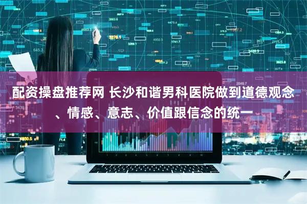 配资操盘推荐网 长沙和谐男科医院做到道德观念、情感、意志、价值跟信念的统一