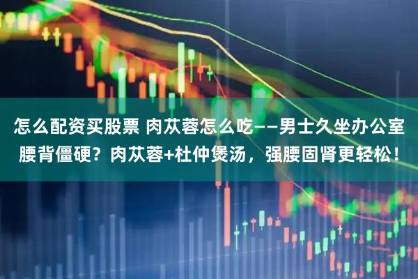 怎么配资买股票 肉苁蓉怎么吃——男士久坐办公室腰背僵硬？肉苁蓉+杜仲煲汤，强腰固肾更轻松！