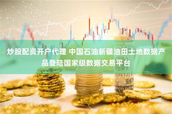 炒股配资开户代理 中国石油新疆油田土地数据产品登陆国家级数据交易平台
