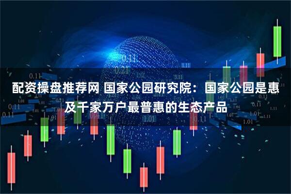 配资操盘推荐网 国家公园研究院：国家公园是惠及千家万户最普惠的生态产品