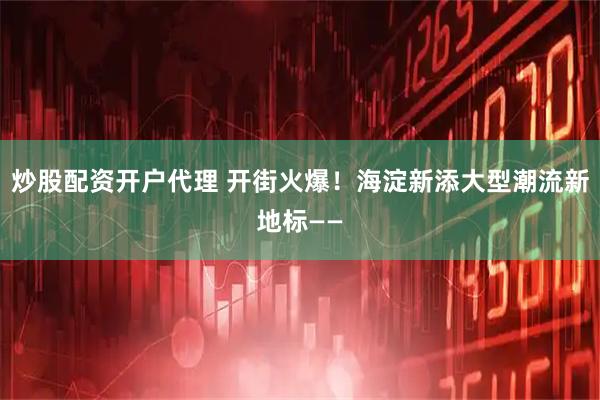 炒股配资开户代理 开街火爆！海淀新添大型潮流新地标——