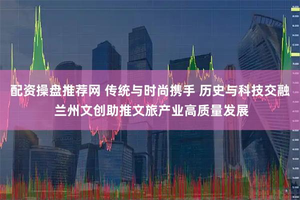 配资操盘推荐网 传统与时尚携手 历史与科技交融 兰州文创助推文旅产业高质量发展