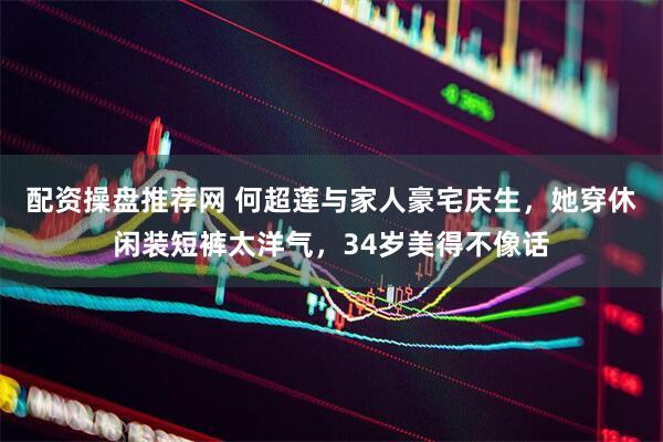配资操盘推荐网 何超莲与家人豪宅庆生，她穿休闲装短裤太洋气，34岁美得不像话