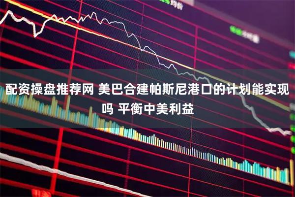 配资操盘推荐网 美巴合建帕斯尼港口的计划能实现吗 平衡中美利益