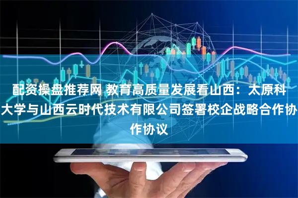 配资操盘推荐网 教育高质量发展看山西：太原科技大学与山西云时代技术有限公司签署校企战略合作协议