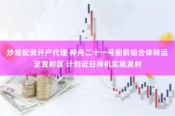 炒股配资开户代理 神舟二十一号船箭组合体转运至发射区 计划近日择机实施发射