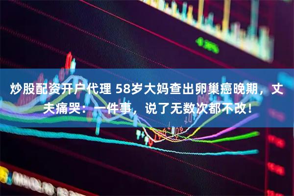 炒股配资开户代理 58岁大妈查出卵巢癌晚期，丈夫痛哭：一件事，说了无数次都不改！