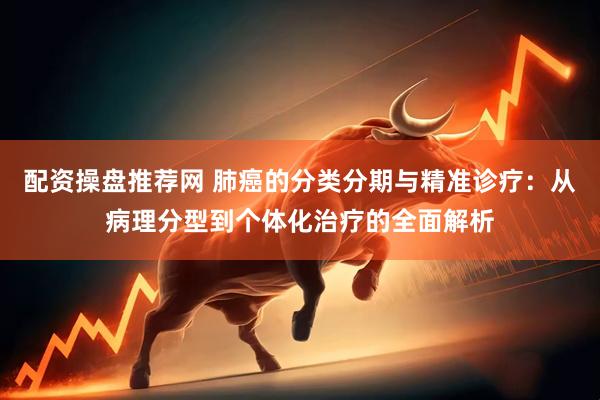 配资操盘推荐网 肺癌的分类分期与精准诊疗：从病理分型到个体化治疗的全面解析