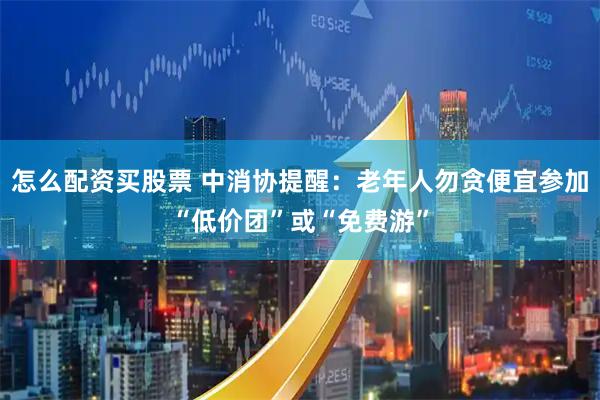 怎么配资买股票 中消协提醒：老年人勿贪便宜参加“低价团”或“免费游”