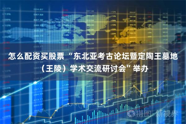 怎么配资买股票 “东北亚考古论坛暨定陶王墓地（王陵）学术交流研讨会”举办