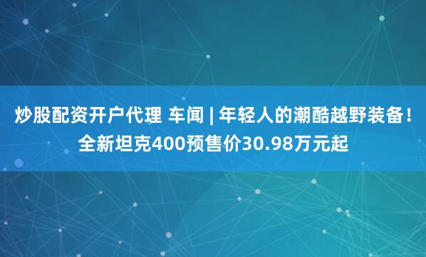 炒股配资开户代理 车闻 | 年轻人的潮酷越野装备！全新坦克400预售价30.98万元起