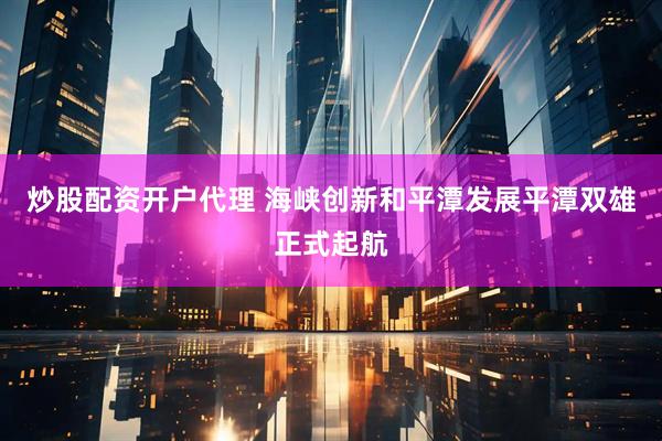 炒股配资开户代理 海峡创新和平潭发展平潭双雄正式起航