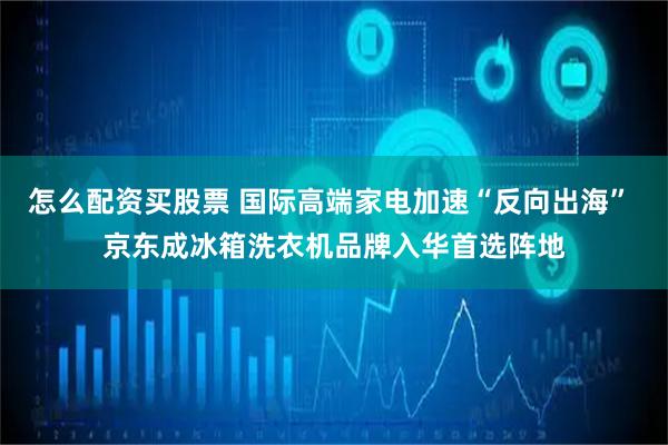怎么配资买股票 国际高端家电加速“反向出海” 京东成冰箱洗衣机品牌入华首选阵地