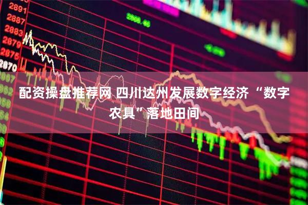 配资操盘推荐网 四川达州发展数字经济 “数字农具”落地田间