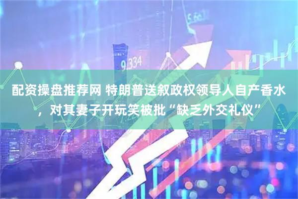 配资操盘推荐网 特朗普送叙政权领导人自产香水，对其妻子开玩笑被批“缺乏外交礼仪”