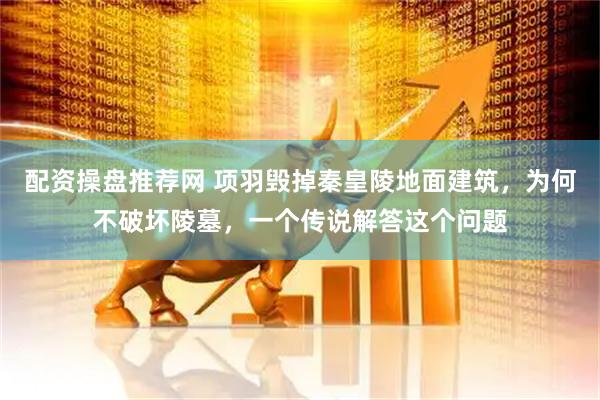 配资操盘推荐网 项羽毁掉秦皇陵地面建筑，为何不破坏陵墓，一个传说解答这个问题