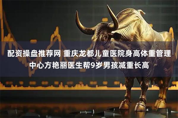 配资操盘推荐网 重庆龙都儿童医院身高体重管理中心方艳丽医生帮9岁男孩减重长高