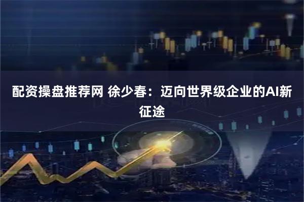配资操盘推荐网 徐少春：迈向世界级企业的AI新征途