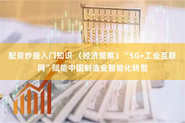 配资炒股入门知识 （经济观察）“5G+工业互联网”赋能中国制造业智能化转型