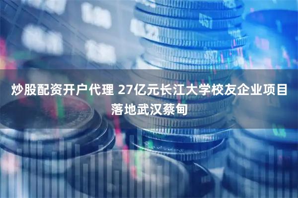 炒股配资开户代理 27亿元长江大学校友企业项目落地武汉蔡甸