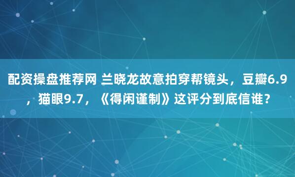 配资操盘推荐网 兰晓龙故意拍穿帮镜头，豆瓣6.9，猫眼9.7，《得闲谨制》这评分到底信谁？