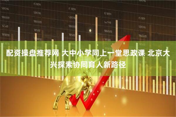 配资操盘推荐网 大中小学同上一堂思政课 北京大兴探索协同育人新路径