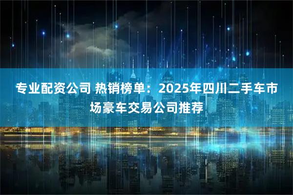 专业配资公司 热销榜单：2025年四川二手车市场豪车交易公司推荐