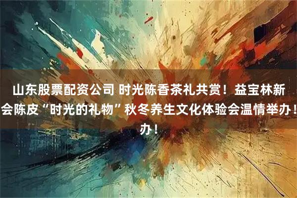 山东股票配资公司 时光陈香茶礼共赏！益宝林新会陈皮“时光的礼物”秋冬养生文化体验会温情举办！