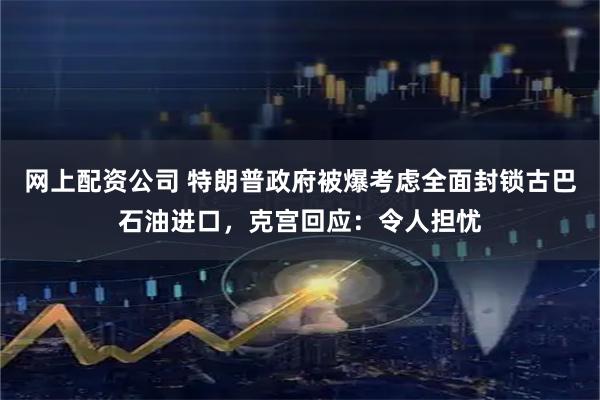 网上配资公司 特朗普政府被爆考虑全面封锁古巴石油进口，克宫回应：令人担忧