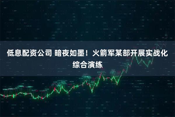 低息配资公司 暗夜如墨！火箭军某部开展实战化综合演练