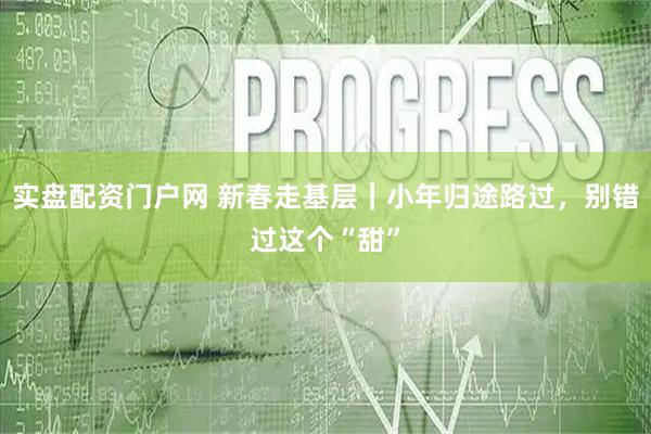实盘配资门户网 新春走基层｜小年归途路过，别错过这个“甜”