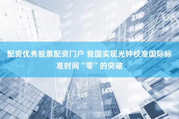配资优秀股票配资门户 我国实现光钟校准国际标准时间“零”的突破