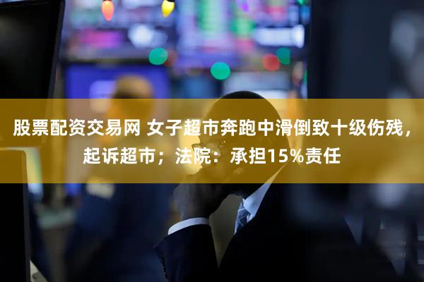 股票配资交易网 女子超市奔跑中滑倒致十级伤残，起诉超市；法院：承担15%责任