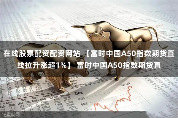 在线股票配资配资网站 【富时中国A50指数期货直线拉升涨超1%】 富时中国A50指数期货直