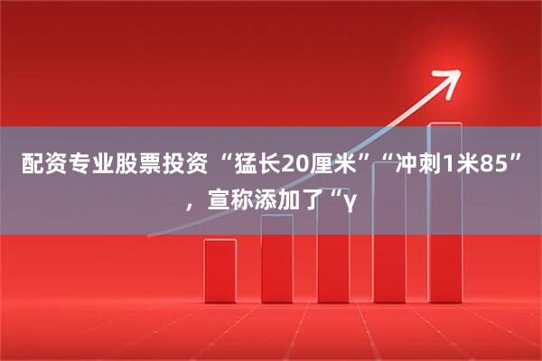 配资专业股票投资 “猛长20厘米”“冲刺1米85”，宣称添加了“γ