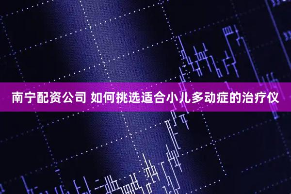南宁配资公司 如何挑选适合小儿多动症的治疗仪