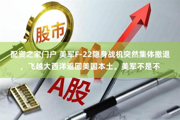 配资之家门户 美军F-22隐身战机突然集体撤退，飞越大西洋返回美国本土。美军不是不