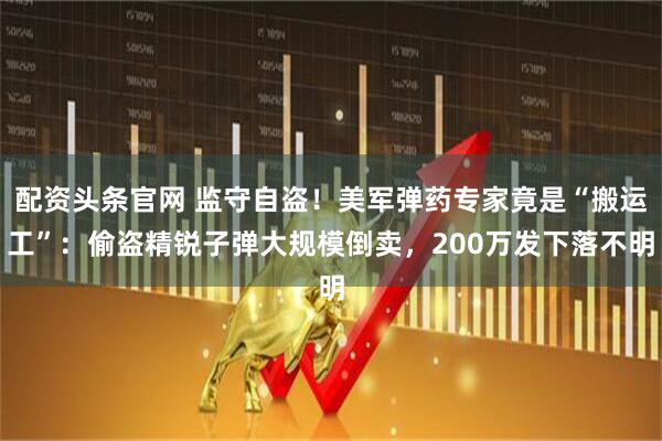 配资头条官网 监守自盗！美军弹药专家竟是“搬运工”：偷盗精锐子弹大规模倒卖，200万发下落不明