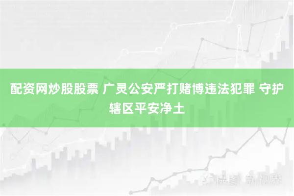 配资网炒股股票 广灵公安严打赌博违法犯罪 守护辖区平安净土