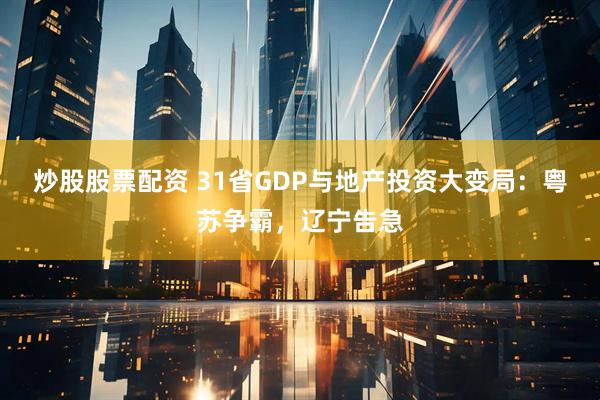 炒股股票配资 31省GDP与地产投资大变局：粤苏争霸，辽宁告急