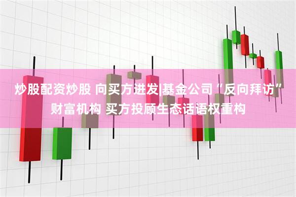 炒股配资炒股 向买方进发|基金公司“反向拜访”财富机构 买方投顾生态话语权重构