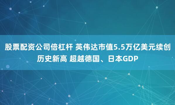 股票配资公司倍杠杆 英伟达市值5.5万亿美元续创历史新高 超越德国、日本GDP