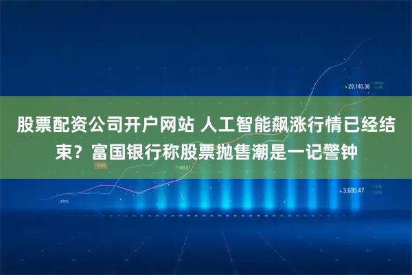 股票配资公司开户网站 人工智能飙涨行情已经结束？富国银行称股票抛售潮是一记警钟