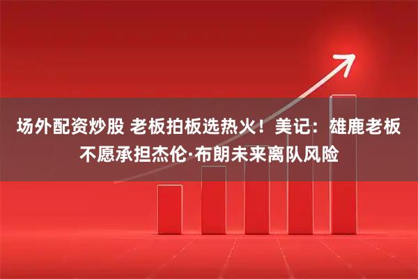 场外配资炒股 老板拍板选热火！美记：雄鹿老板不愿承担杰伦·布朗未来离队风险