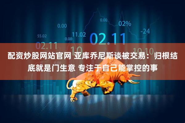 配资炒股网站官网 亚库乔尼斯谈被交易：归根结底就是门生意 专注于自己能掌控的事