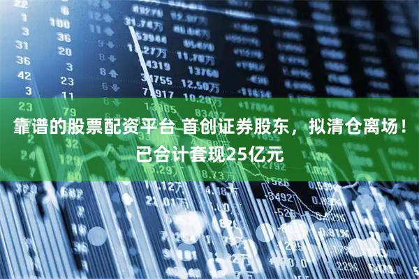 靠谱的股票配资平台 首创证券股东，拟清仓离场！已合计套现25亿元